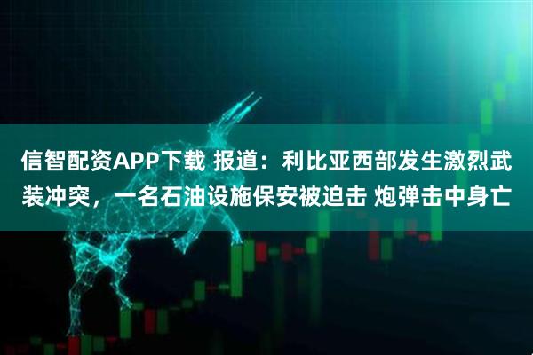 信智配资APP下载 报道：利比亚西部发生激烈武装冲突，一名石油设施保安被迫击 炮弹击中身亡