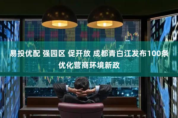 易投优配 强园区 促开放 成都青白江发布100条优化营商环境新政