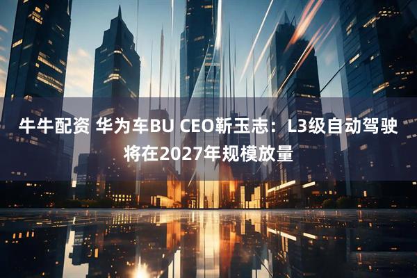 牛牛配资 华为车BU CEO靳玉志：L3级自动驾驶将在2027年规模放量
