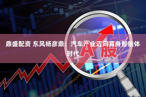 鼎盛配资 东风杨彦鼎：汽车产业迈向具身智能体时代
