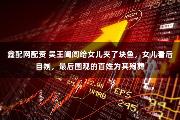 鑫配网配资 吴王阖闾给女儿夹了块鱼，女儿看后自刎，最后围观的百姓为其殉葬