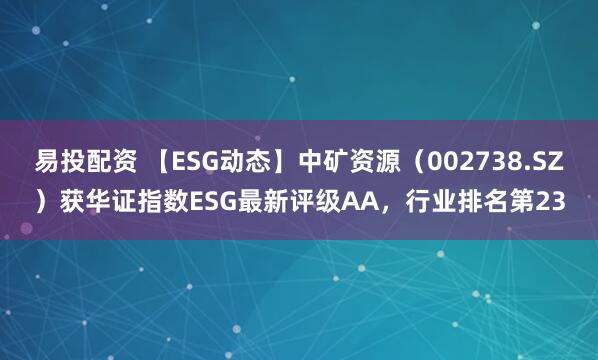 易投配资 【ESG动态】中矿资源（002738.SZ）获华证指数ESG最新评级AA，行业排名第23