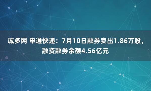 诚多网 申通快递：7月10日融券卖出1.86万股，融资融券余额4.56亿元