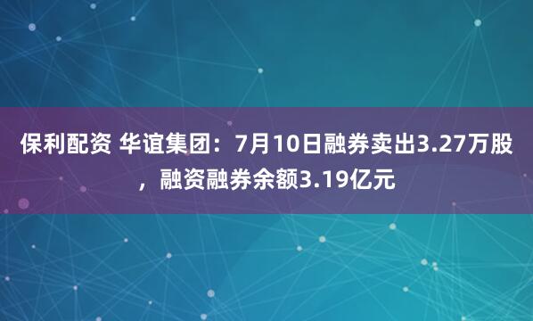保利配资 华谊集团：7月10日融券卖出3.27万股，融资融券余额3.19亿元