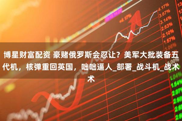 博星财富配资 豪赌俄罗斯会忍让？美军大批装备五代机，核弹重回英国，咄咄逼人_部署_战斗机_战术