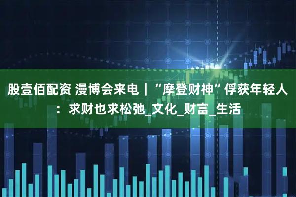 股壹佰配资 漫博会来电｜“摩登财神”俘获年轻人：求财也求松弛_文化_财富_生活