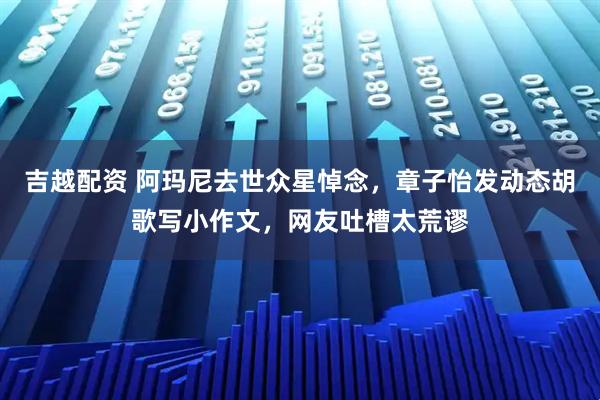 吉越配资 阿玛尼去世众星悼念，章子怡发动态胡歌写小作文，网友吐槽太荒谬