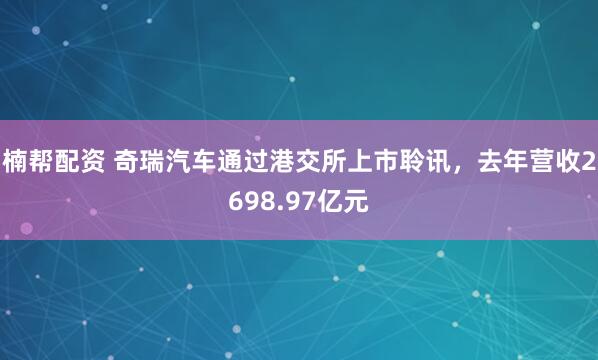 楠帮配资 奇瑞汽车通过港交所上市聆讯，去年营收2698.97亿元